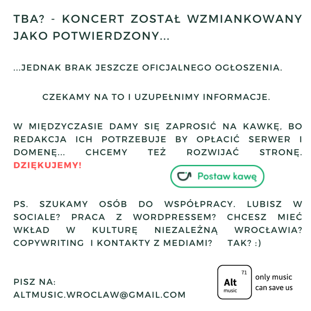 TBA? - Koncert został wzmiankowany jako potwierdzony... ...jednak brak jeszcze oficjalnego ogłoszenia. Czekamy na to i uzupełnimy informacje. W międzyczasie damy się zaprosić na kawkę, bo redakcja ich potrzebuje by opłacić serwer i domenę... chcemy też rozwijać stronę. Dziękujemy! PS. Szukamy osób do współpracy. Lubisz w sociale? praca z wordpressem? Chcesz mieć wkład w kulturę niezależną Wrocławia? Copywriting i kontakty z mediami? Tak? :) Pisz na: altmusic.wroclaw@gmail.com